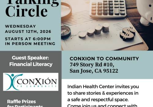 Talking Circle ConXion to Community: 749 Story Rd #10, San Jose CA 95122 Every Second Wednesday of the month,   August 12th 2026 from 6:00 - 8:00 pm For more info Valerie Monteros | vmonteros@ihcscv.org 